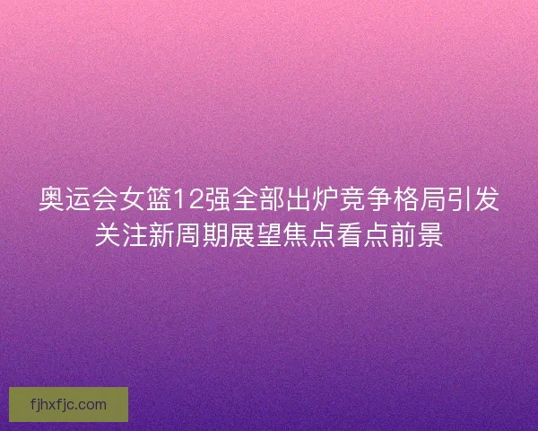 奥运会女篮12强全部出炉竞争格局引发关注新周期展望焦点看点前景