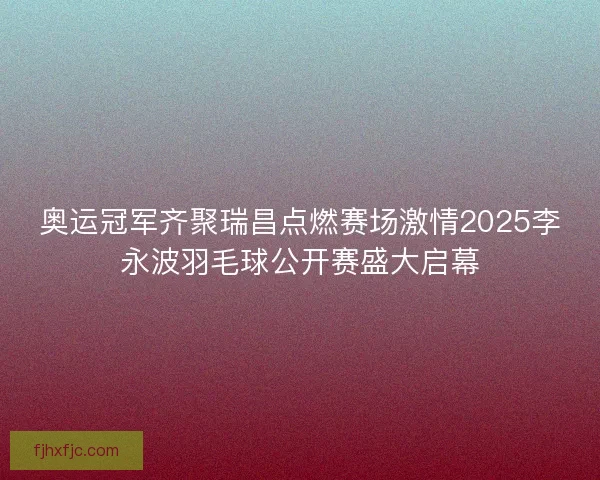 奥运冠军齐聚瑞昌点燃赛场激情2025李永波羽毛球公开赛盛大启幕