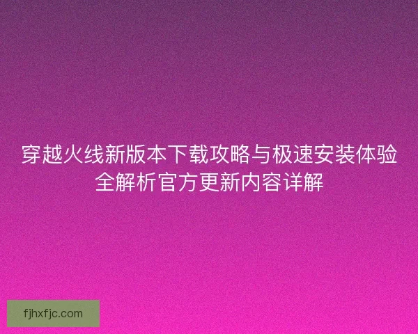 穿越火线新版本下载攻略与极速安装体验全解析官方更新内容详解