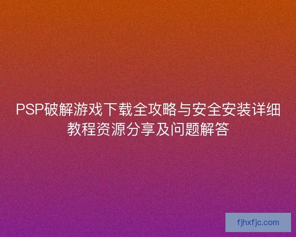 PSP破解游戏下载全攻略与安全安装详细教程资源分享及问题解答