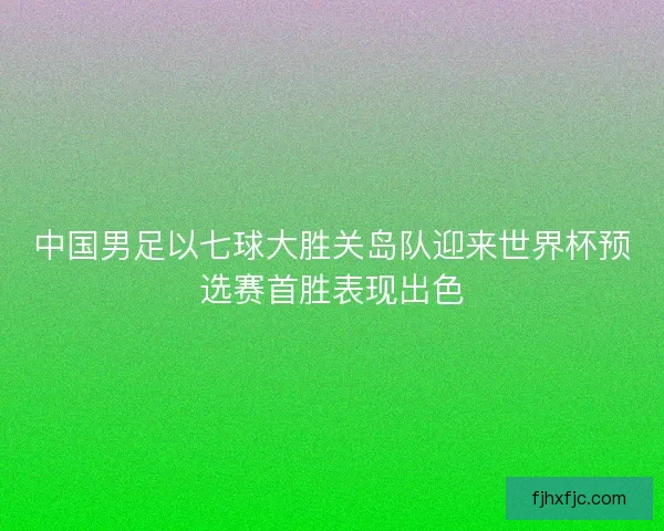 中国男足以七球大胜关岛队迎来世界杯预选赛首胜表现出色