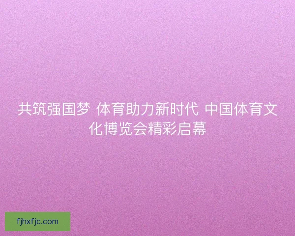 共筑强国梦 体育助力新时代 中国体育文化博览会精彩启幕