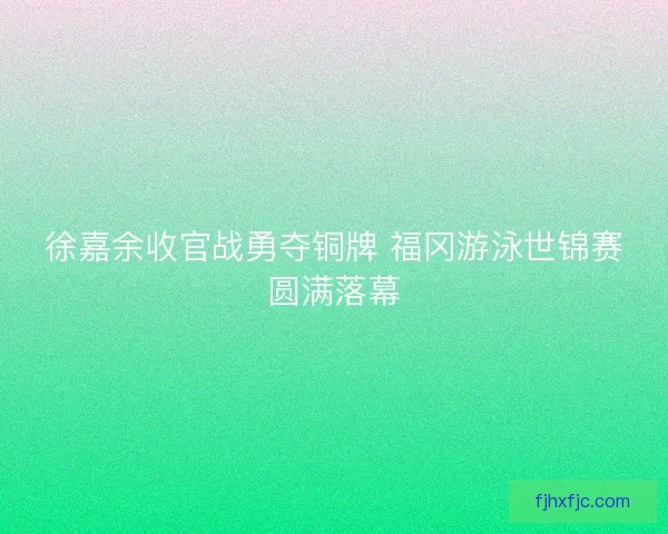 徐嘉余收官战勇夺铜牌 福冈游泳世锦赛圆满落幕